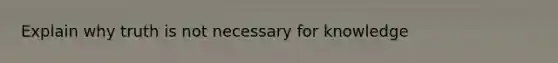 Explain why truth is not necessary for knowledge