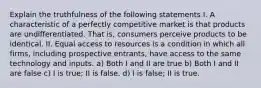 Explain the truthfulness of the following statements I. A characteristic of a perfectly competitive market is that products are undifferentiated. That is, consumers perceive products to be identical. II. Equal access to resources is a condition in which all firms, including prospective entrants, have access to the same technology and inputs. a) Both I and II are true b) Both I and II are false c) I is true; II is false. d) I is false; II is true.