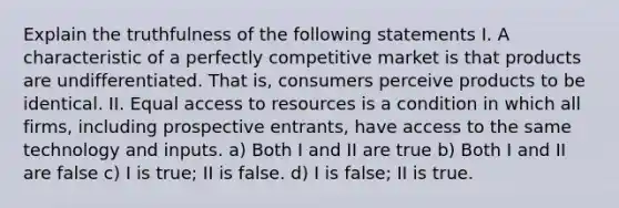 Explain the truthfulness of the following statements I. A characteristic of a perfectly competitive market is that products are undifferentiated. That is, consumers perceive products to be identical. II. Equal access to resources is a condition in which all firms, including prospective entrants, have access to the same technology and inputs. a) Both I and II are true b) Both I and II are false c) I is true; II is false. d) I is false; II is true.