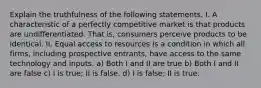 Explain the truthfulness of the following statements. I. A characteristic of a perfectly competitive market is that products are undifferentiated. That is, consumers perceive products to be identical. II. Equal access to resources is a condition in which all firms, including prospective entrants, have access to the same technology and inputs. a) Both I and II are true b) Both I and II are false c) I is true; II is false. d) I is false; II is true.