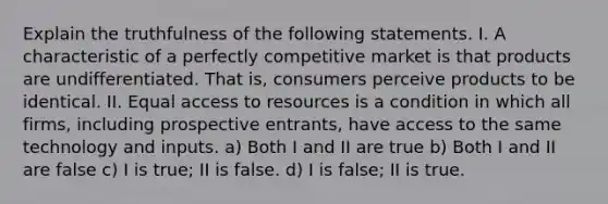 Explain the truthfulness of the following statements. I. A characteristic of a perfectly competitive market is that products are undifferentiated. That is, consumers perceive products to be identical. II. Equal access to resources is a condition in which all firms, including prospective entrants, have access to the same technology and inputs. a) Both I and II are true b) Both I and II are false c) I is true; II is false. d) I is false; II is true.