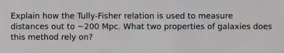 Explain how the Tully-Fisher relation is used to measure distances out to ~200 Mpc. What two properties of galaxies does this method rely on?