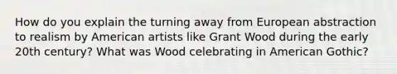 How do you explain the turning away from European abstraction to realism by American artists like Grant Wood during the early 20th century? What was Wood celebrating in American Gothic?