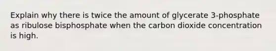 Explain why there is twice the amount of glycerate 3-phosphate as ribulose bisphosphate when the carbon dioxide concentration is high.