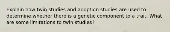 Explain how twin studies and adoption studies are used to determine whether there is a genetic component to a trait. What are some limitations to twin studies?