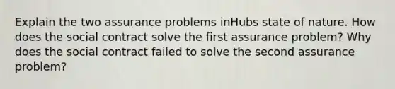 Explain the two assurance problems inHubs state of nature. How does the social contract solve the first assurance problem? Why does the social contract failed to solve the second assurance problem?