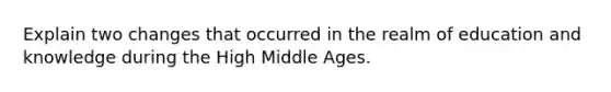 Explain two changes that occurred in the realm of education and knowledge during the High Middle Ages.