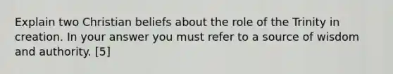 Explain two Christian beliefs about the role of the Trinity in creation. In your answer you must refer to a source of wisdom and authority. [5]