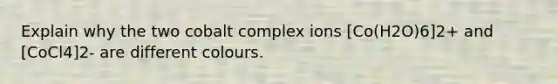 Explain why the two cobalt complex ions [Co(H2O)6]2+ and [CoCl4]2- are different colours.