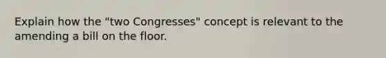 Explain how the "two Congresses" concept is relevant to the amending a bill on the floor.