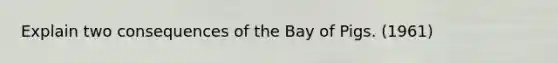 Explain two consequences of the Bay of Pigs. (1961)