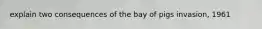 explain two consequences of the bay of pigs invasion, 1961