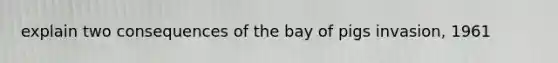 explain two consequences of the bay of pigs invasion, 1961