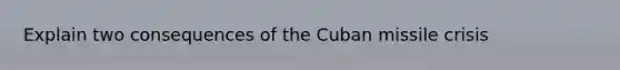 Explain two consequences of the Cuban missile crisis