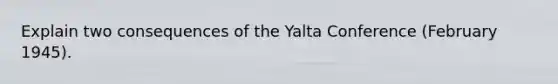 Explain two consequences of the Yalta Conference (February 1945).