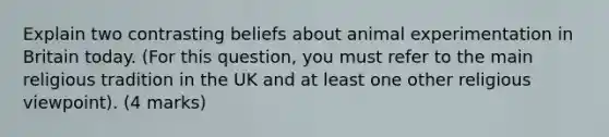 Explain two contrasting beliefs about animal experimentation in Britain today. (For this question, you must refer to the main religious tradition in the UK and at least one other religious viewpoint). (4 marks)