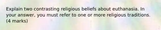 Explain two contrasting religious beliefs about euthanasia. In your answer, you must refer to one or more religious traditions. (4 marks)