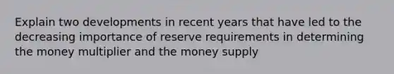 Explain two developments in recent years that have led to the decreasing importance of reserve requirements in determining the money multiplier and the money supply