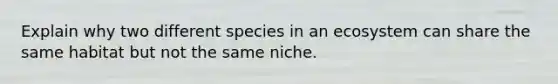 Explain why two different species in an ecosystem can share the same habitat but not the same niche.