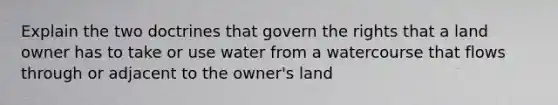 Explain the two doctrines that govern the rights that a land owner has to take or use water from a watercourse that flows through or adjacent to the owner's land