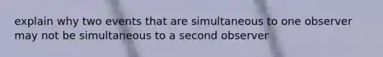 explain why two events that are simultaneous to one observer may not be simultaneous to a second observer