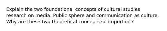 Explain the two foundational concepts of cultural studies research on media: Public sphere and communication as culture. Why are these two theoretical concepts so important?