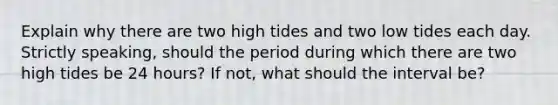 Explain why there are two high tides and two low tides each day. Strictly speaking, should the period during which there are two high tides be 24 hours? If not, what should the interval be?