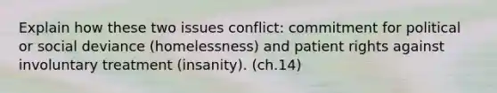 Explain how these two issues conflict: commitment for political or social deviance (homelessness) and <a href='https://www.questionai.com/knowledge/kLgrvtChsh-patient-rights' class='anchor-knowledge'>patient rights</a> against involuntary treatment (insanity). (ch.14)