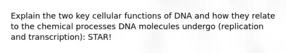 Explain the two key cellular functions of DNA and how they relate to the chemical processes DNA molecules undergo (replication and transcription): STAR!