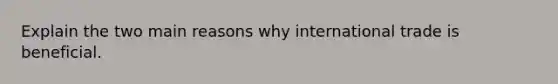 Explain the two main reasons why international trade is beneficial.