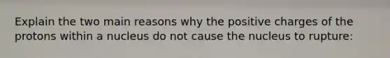 Explain the two main reasons why the positive charges of the protons within a nucleus do not cause the nucleus to rupture: