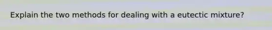 Explain the two methods for dealing with a eutectic mixture?