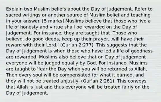 Explain two Muslim beliefs about the Day of Judgement. Refer to sacred writings or another source of Muslim belief and teaching in your answer. [5 marks] Muslims believe that those who live a life of honesty and virtue shall be rewarded on the Day of Judgement. For instance, they are taught that 'Those who believe, do good deeds, keep up their prayer...will have their reward with their Lord.' (Qur'an 2:277). This suggests that the Day of Judgement is when those who have led a life of goodness are rewarded. Muslims also believe that on Day of Judgement everyone will be judged equally by God. For instance, Muslims are taught to 'fear the Day when you will be returned to Allah. Then every soul will be compensated for what it earned, and they will not be treated unjustly' (Qur'an 2:281). This conveys that Allah is just and thus everyone will be treated fairly on the Day of Judgement.