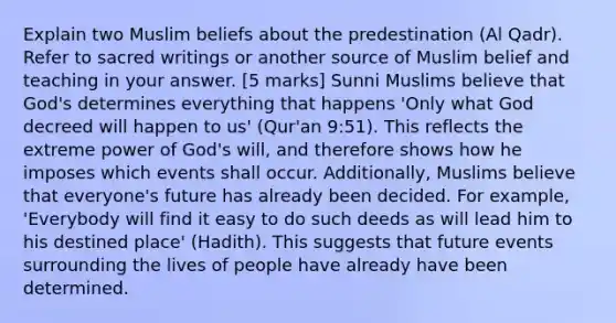 Explain two Muslim beliefs about the predestination (Al Qadr). Refer to sacred writings or another source of Muslim belief and teaching in your answer. [5 marks] Sunni Muslims believe that God's determines everything that happens 'Only what God decreed will happen to us' (Qur'an 9:51). This reflects the extreme power of God's will, and therefore shows how he imposes which events shall occur. Additionally, Muslims believe that everyone's future has already been decided. For example, 'Everybody will find it easy to do such deeds as will lead him to his destined place' (Hadith). This suggests that future events surrounding the lives of people have already have been determined.