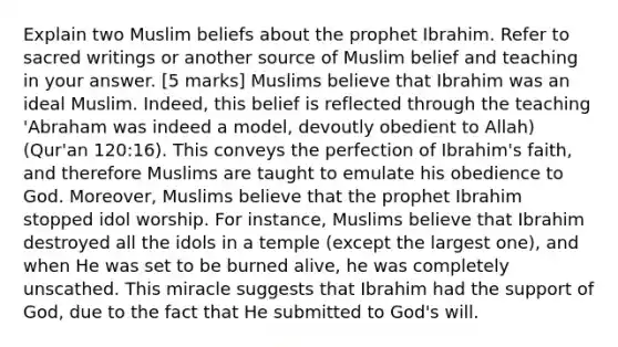 Explain two Muslim beliefs about the prophet Ibrahim. Refer to sacred writings or another source of Muslim belief and teaching in your answer. [5 marks] Muslims believe that Ibrahim was an ideal Muslim. Indeed, this belief is reflected through the teaching 'Abraham was indeed a model, devoutly obedient to Allah) (Qur'an 120:16). This conveys the perfection of Ibrahim's faith, and therefore Muslims are taught to emulate his obedience to God. Moreover, Muslims believe that the prophet Ibrahim stopped idol worship. For instance, Muslims believe that Ibrahim destroyed all the idols in a temple (except the largest one), and when He was set to be burned alive, he was completely unscathed. This miracle suggests that Ibrahim had the support of God, due to the fact that He submitted to God's will.