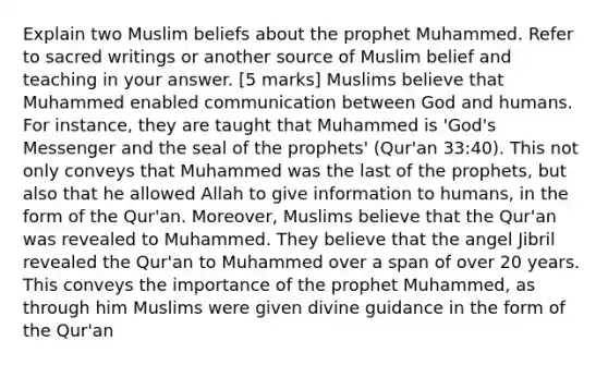 Explain two Muslim beliefs about the prophet Muhammed. Refer to sacred writings or another source of Muslim belief and teaching in your answer. [5 marks] Muslims believe that Muhammed enabled communication between God and humans. For instance, they are taught that Muhammed is 'God's Messenger and the seal of the prophets' (Qur'an 33:40). This not only conveys that Muhammed was the last of the prophets, but also that he allowed Allah to give information to humans, in the form of the Qur'an. Moreover, Muslims believe that the Qur'an was revealed to Muhammed. They believe that the angel Jibril revealed the Qur'an to Muhammed over a span of over 20 years. This conveys the importance of the prophet Muhammed, as through him Muslims were given divine guidance in the form of the Qur'an