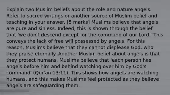 Explain two Muslim beliefs about the role and nature angels. Refer to sacred writings or another source of Muslim belief and teaching in your answer. [5 marks] Muslims believe that angels are pure and sinless. Indeed, this is shown through the belief that 'we don't descend except for the command of our Lord.' This conveys the lack of free will possessed by angels. For this reason, Muslims believe that they cannot displease God, who they praise eternally. Another Muslim belief about angels is that they protect humans. Muslims believe that 'each person has angels before him and behind watching over him by God's command' (Qur'an 13:11). This shows how angels are watching humans, and this makes Muslims feel protected as they believe angels are safeguarding them.