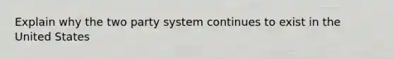 Explain why the two party system continues to exist in the United States