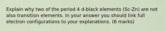 Explain why two of the period 4 d-black elements (Sc-Zn) are not also transition elements. In your answer you should link full electron configurations to your explanations. (6 marks)