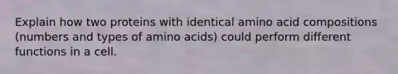 Explain how two proteins with identical amino acid compositions (numbers and types of amino acids) could perform different functions in a cell.