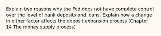 Explain two reasons why the Fed does not have complete control over the level of bank deposits and loans. Explain how a change in either factor affects the deposit expansion process (Chapter 14 The money supply process)