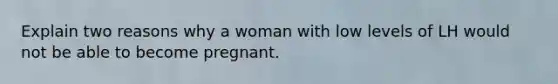 Explain two reasons why a woman with low levels of LH would not be able to become pregnant.