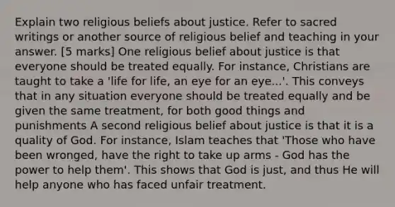 Explain two religious beliefs about justice. Refer to sacred writings or another source of religious belief and teaching in your answer. [5 marks] One religious belief about justice is that everyone should be treated equally. For instance, Christians are taught to take a 'life for life, an eye for an eye...'. This conveys that in any situation everyone should be treated equally and be given the same treatment, for both good things and punishments A second religious belief about justice is that it is a quality of God. For instance, Islam teaches that 'Those who have been wronged, have the right to take up arms - God has the power to help them'. This shows that God is just, and thus He will help anyone who has faced unfair treatment.