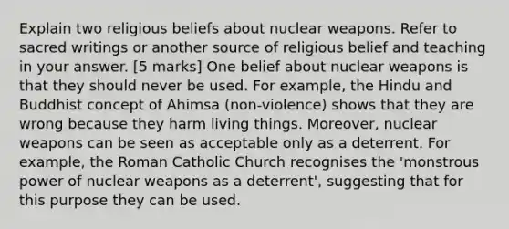 Explain two religious beliefs about nuclear weapons. Refer to sacred writings or another source of religious belief and teaching in your answer. [5 marks] One belief about nuclear weapons is that they should never be used. For example, the Hindu and Buddhist concept of Ahimsa (non-violence) shows that they are wrong because they harm living things. Moreover, nuclear weapons can be seen as acceptable only as a deterrent. For example, the Roman Catholic Church recognises the 'monstrous power of nuclear weapons as a deterrent', suggesting that for this purpose they can be used.