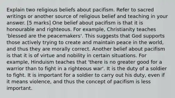 Explain two religious beliefs about pacifism. Refer to sacred writings or another source of religious belief and teaching in your answer. [5 marks] One belief about pacifism is that it is honourable and righteous. For example, Christianity teaches 'blessed are the peacemakers'. This suggests that God supports those actively trying to create and maintain peace in the world, and thus they are morally correct. Another belief about pacifism is that it is of virtue and nobility in certain situations. For example, Hinduism teaches that 'there is no greater good for a warrior than to fight in a righteous war'. It is the duty of a soldier to fight. It is important for a soldier to carry out his duty, even if it means violence, and thus the concept of pacifism is less important.