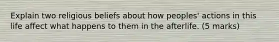 Explain two religious beliefs about how peoples' actions in this life affect what happens to them in the afterlife. (5 marks)