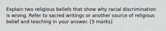 Explain two religious beliefs that show why racial discrimination is wrong. Refer to sacred writings or another source of religious belief and teaching in your answer. [5 marks]