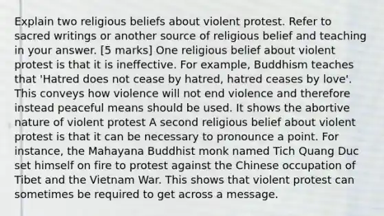 Explain two religious beliefs about violent protest. Refer to sacred writings or another source of religious belief and teaching in your answer. [5 marks] One religious belief about violent protest is that it is ineffective. For example, Buddhism teaches that 'Hatred does not cease by hatred, hatred ceases by love'. This conveys how violence will not end violence and therefore instead peaceful means should be used. It shows the abortive nature of violent protest A second religious belief about violent protest is that it can be necessary to pronounce a point. For instance, the Mahayana Buddhist monk named Tich Quang Duc set himself on fire to protest against the Chinese occupation of Tibet and the Vietnam War. This shows that violent protest can sometimes be required to get across a message.