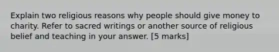 Explain two religious reasons why people should give money to charity. Refer to sacred writings or another source of religious belief and teaching in your answer. [5 marks]