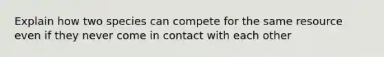 Explain how two species can compete for the same resource even if they never come in contact with each other